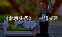 《北京头条》：中超或延期至4月上旬才开幕