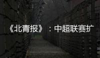 《北青报》：中超联赛扩军最早2022赛季实现