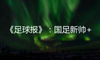 《足球报》：国足新帅+国足名单本周内同时揭晓