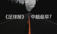 《足球报》�：中超最早7月18日开打 分两赛区