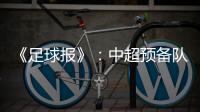 《足球报》：中超预备队联赛将取消 U23打中乙