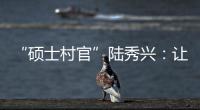 “硕士村官”陆秀兴	：让“问题村”变为乡村治理示范村