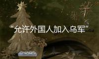 “允许外国人加入乌军”，乌克兰罕见表态
	，德方：40辆坦克即将抵乌
