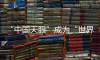 “中国天眼”成为“世界巨眼”：正式向全世界开放