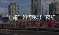 “村超”如何跳出“网红周期率”�？ 当文旅触达体育