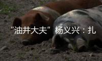“油井大夫”杨义兴�：扎根荒原26年，坚守油气生产最前沿