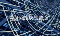 “清朗·网络戾气整治”专项行动启动，打击网络厕所、开盒挂人等行为