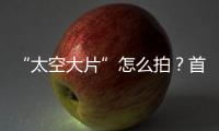 “太空大片”怎么拍
？首次太空新闻摄影技艺运用研讨会举办