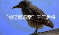 “徐翔离婚案”三年后将再开庭，待分割财产金额成焦点