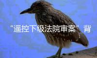 “遥控下级法院审案”背后：上级法院指导办案的边界