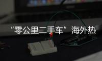 “零公里二手车”海外热卖，“倒爷”能在风口飞多久