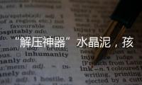 “解压神器”水晶泥�，孩子能放心玩么
？