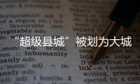 “超级县城”被划为大城市，能有啥好处？