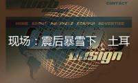 现场：震后暴雪下�，土耳其人陆续自发救援灾区