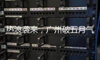 热浪袭来，广州破五月气温纪录	
，几乎追平全年高温纪录