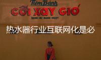 热水器行业互联网化是必然 跨界营销，合作兼容不可少