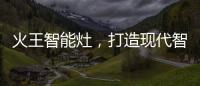 火王智能灶
，打造现代智能厨房全新机遇