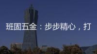 班固五金：步步精心�，打造产品零缺陷高端品牌