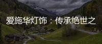 爱施华灯饰	：传承绝世之美，开启惊艳四海的家居新时尚