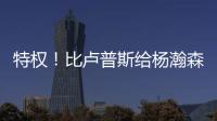 特权！比卢普斯给杨瀚森开小灶
，真把他当约基奇，待遇不比姚明差