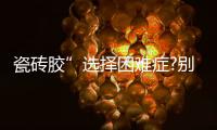 瓷砖胶”选择困难症?别担心，美巢占瓷宝给你安心之选