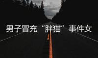 男子冒充“胖猫”事件女主被行政处罚，官方通报