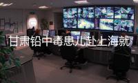甘肃铅中毒患儿赴上海就医，医生初判：排出要20