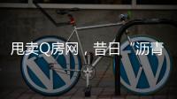 甩卖Q房网
，昔日“沥青大王”吞商誉苦果