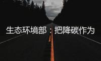 生态环境部：把降碳作为源头治理“牛鼻子” 协同控制温室气体与污染物排放