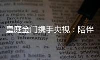 皇庭金门携手央视：陪伴是最长情的告白