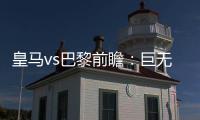 皇马vs巴黎前瞻�
：巨无霸继续打怪
，“老钱风”接受考验