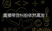 直播带货纠纷依然高发
！中消协发布年度报告