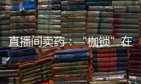 直播间卖药：“枷锁”在身�	，难玩花样