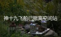 神十九飞船已撤离空间站，计划于今日中午返回东风着陆场
