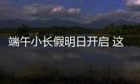 端午小长假明日开启 这些出行信息提前了解！