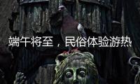 端午将至，民俗体验游热度持续上升