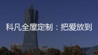 科凡全屋定制
：把爱放到家居里发酵，温度刚刚好