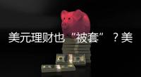 美元理财也“被套”？美元半年贬值逾10%，仍有投资者入场锁定超4%高息