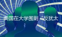 美国在大学围剿“反犹太主义”，并非“政治正确”那么简单