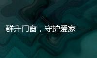 群升门窗，守护爱家——让家的味道团聚