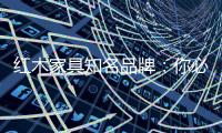 红木家具知名品牌	：你必须选红木家具的理由