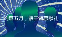 约惠五月
，银田钜惠献礼