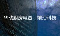 华动厨房电器：前沿科技唤醒厨房新活力