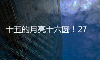 十五的月亮十六圆！27日16时17分为月亮最圆时刻