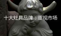 十大灶具品牌：重视市场调研 紧抓消费者