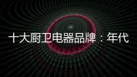 十大厨卫电器品牌：年代21m3澎湃核心技术为品质护航