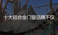 十大铝合金门窗品牌不仅颜值高，更重要的是这4点做得好