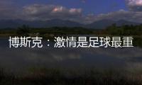 博斯克：激情是足球最重要的品质之一，它应该凌驾于一切之上