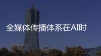 全媒体传播体系在AI时代如何构建
？