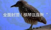 全面封顶！横琴这座新“生物医药谷”
，预计完工时间在→